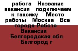 работа › Название вакансии ­ подключаем к таксику  › Место работы ­ Москва - Все города Работа » Вакансии   . Белгородская обл.,Белгород г.